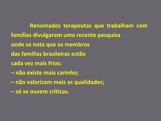 Renomados terapeutas que trabalham com famílias divulgaram uma recente pesquisa  onde se nota que os membros  das famílias brasileiras estão  cada vez mais frios:  –  não existe mais carinho;  –  não valorizam mais as qualidades;  –  só se ouvem críticas.  