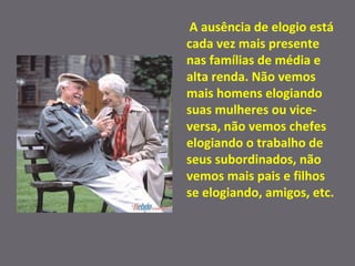 A ausência de elogio está cada vez mais presente nas famílias de média e alta renda. Não vemos mais homens elogiando suas mulheres ou vice-versa, não vemos chefes elogiando o trabalho de seus subordinados, não vemos mais pais e filhos se elogiando, amigos, etc. 
