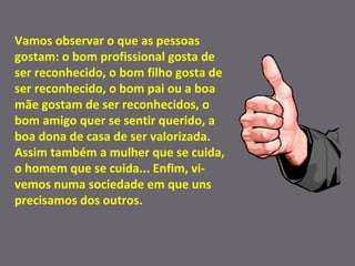Vamos observar o que as pessoas gostam: o bom profissional gosta de ser reconhecido, o bom filho gosta de ser reconhecido, o bom pai ou a boa mãe gostam de ser reconhecidos, o bom amigo quer se sentir querido, a boa dona de casa de ser valorizada. Assim também a mulher que se cuida, o homem que se cuida... Enfim, vi-vemos numa sociedade em que uns precisamos dos outros. 