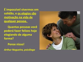 É impossível vivermos em solidão, e  os elogios são motivação na vida de qualquer pessoa.  Quantas pessoas você poderá fazer felizes hoje elogiando de alguma forma?  Pense nisso! Arthur Nogueira, psicólogo 