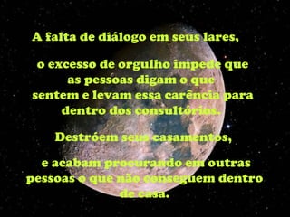 A falta de diálogo em seus lares,  o excesso de orgulho impede que as pessoas digam o que  sentem e levam essa carência para dentro dos consultórios.  Destróem seus casamentos,  e acabam procurando em outras pessoas o que não conseguem dentro  de casa.  