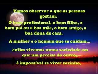 Vamos observar o que as pessoas gostam.  O bom profissional, o bom filho, o bom pai ou a boa mãe, o bom amigo,   a boa dona de casa,  A mulher e o homem que se cuidam... enfim vivemos numa sociedade em que um precisa do outro,  é impossível se viver sozinho,   