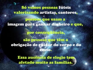 Só vemos pessoas  fúteis  valorizando  artistas ,  cantores ,  pessoas que usam a  imagem   para ganhar dinheiro  e que,  por conseqüência, são pessoas que têm a  obrigação de cuidar do corpo e do rosto .  Essa ausência de elogio tem afetado muito as famílias.  