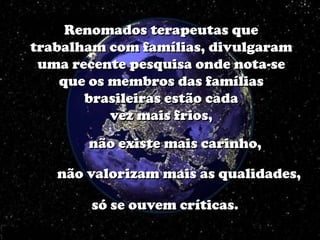 Renomados terapeutas que
trabalham com famílias, divulgaram
 uma recente pesquisa onde nota-se
    que os membros das famílias
       brasileiras estão cada
           vez mais frios,
       não existe mais carinho,

   não valorizam mais as qualidades,

       só se ouvem críticas.
 