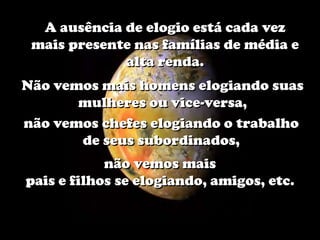 A ausência de elogio está cada vez
 mais presente nas famílias de média e
             alta renda.
Não vemos mais homens elogiando suas
       mulheres ou vice-versa,
não vemos chefes elogiando o trabalho
       de seus subordinados,
            não vemos mais
pais e filhos se elogiando, amigos, etc.
 