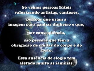 Só vemos pessoas fúteis
  valorizando artistas, cantores,
       pessoas que usam a
imagem para ganhar dinheiro e que,
        por conseqüência,
       são pessoas que têm a
 obrigação de cuidar do corpo e do
               rosto.
    Essa ausência de elogio tem
     afetado muito as famílias.
 