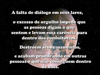 A falta de diálogo em seus lares,

 o excesso de orgulho impede que
      as pessoas digam o que
sentem e levam essa carência para
     dentro dos consultórios.

    Destróem seus casamentos,
  e acabam procurando em outras
pessoas o que não conseguem dentro
              de casa.
 