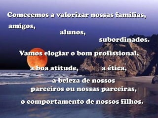 Comecemos a valorizar nossas famílias,
amigos,
              alunos,
                         subordinados.
   Vamos elogiar o bom profissional,

      a boa atitude,      a ética,
            a beleza de nossos
      parceiros ou nossas parceiras,
   o comportamento de nossos filhos.
 