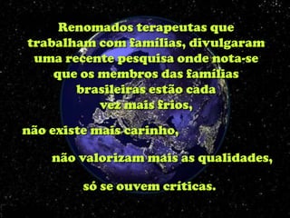 Renomados terapeutas que
trabalham com famílias, divulgaram
 uma recente pesquisa onde nota-se
    que os membros das famílias
       brasileiras estão cada
           vez mais frios,
não existe mais carinho,

    não valorizam mais as qualidades,

         só se ouvem críticas.
 