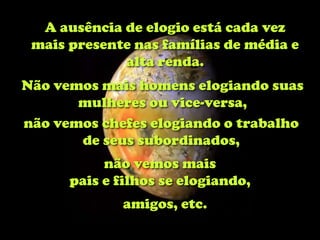 A ausência de elogio está cada vez
 mais presente nas famílias de média e
             alta renda.
Não vemos mais homens elogiando suas
       mulheres ou vice-versa,
não vemos chefes elogiando o trabalho
       de seus subordinados,
           não vemos mais
      pais e filhos se elogiando,
             amigos, etc.
 