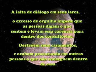 A falta de diálogo em seus lares,

 o excesso de orgulho impede que
      as pessoas digam o que
sentem e levam essa carência para
     dentro dos consultórios.

    Destróem seus casamentos,
  e acabam procurando em outras
pessoas o que não conseguem dentro
              de casa.
 