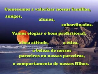 Comecemos a valorizar nossas famílias,
amigos,
               alunos,
                         subordinados.
   Vamos elogiar o bom profissional,

      a boa atitude,      a ética,
            a beleza de nossos
      parceiros ou nossas parceiras,
   o comportamento de nossos filhos.
 