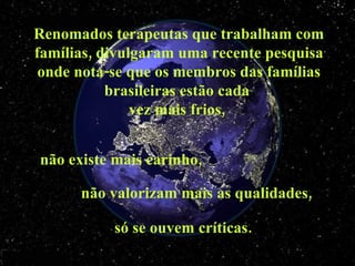 Renomados terapeutas que trabalham com famílias, divulgaram uma recente pesquisa onde nota-se que os membros das famílias brasileiras estão cada  vez mais frios,  não existe mais carinho,  não valorizam mais as qualidades,  só se ouvem críticas. 