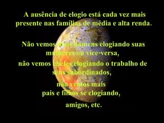 A ausência de elogio está cada vez mais presente nas famílias de média e alta renda.  Não vemos mais homens elogiando suas mulheres ou vice-versa,  não vemos chefes elogiando o trabalho de seus subordinados,  não vemos mais  pais e filhos se elogiando,  amigos, etc.  