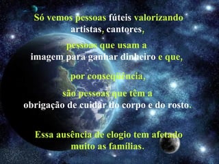 Só vemos pessoas  fúteis  valorizando  artistas ,  cantores ,  pessoas que usam a  imagem   para ganhar dinheiro  e que,  por conseqüência, são pessoas que têm a  obrigação de cuidar do corpo e do rosto .  Essa ausência de elogio tem afetado muito as famílias.  