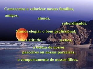 Comecemos a valorizar nossas famílias,  amigos,  alunos,  subordinados.  Vamos elogiar o bom profissional,  a boa atitude,  a ética,  a beleza de nossos  parceiros ou nossas parceiras,  o comportamento de nossos filhos.  