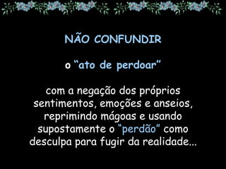 NÃO CONFUNDIR
o “ato de perdoar”
com a negação dos próprios
sentimentos, emoções e anseios,
reprimindo mágoas e usando
supostamente o “perdão” como
desculpa para fugir da realidade...
 