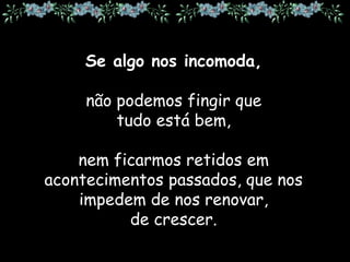 Se algo nos incomoda,
não podemos fingir que
tudo está bem,
nem ficarmos retidos em
acontecimentos passados, que nos
impedem de nos renovar,
de crescer.
 