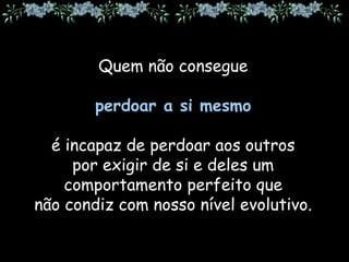 Quem não consegue
perdoar a si mesmo
é incapaz de perdoar aos outros
por exigir de si e deles um
comportamento perfeito que
não condiz com nosso nível evolutivo.
 