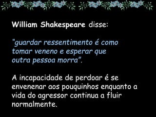 William Shakespeare disse:
“guardar ressentimento é como
tomar veneno e esperar que
outra pessoa morra”.
A incapacidade de perdoar é se
envenenar aos pouquinhos enquanto a
vida do agressor continua a fluir
normalmente.
 