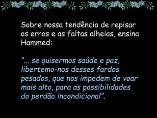 Sobre nossa tendência de repisar
os erros e as faltas alheias, ensina
Hammed:
“... se quisermos saúde e paz,
libertemo-nos desses fardos
pesados, que nos impedem de voar
mais alto, para as possibilidades
do perdão incondicional”.
 