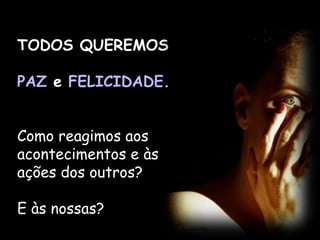 TODOS QUEREMOS
PAZ e FELICIDADE.
Como reagimos aos
acontecimentos e às
ações dos outros?
E às nossas?
 