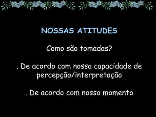 NOSSAS ATITUDES
Como são tomadas?
. De acordo com nossa capacidade de
percepção/interpretação
. De acordo com nosso momento
 