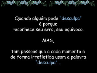 Quando alguém pede “desculpa”
é porque
reconhece seu erro, seu equívoco.
MAS,
tem pessoas que a cada momento e
de forma irrefletida usam a palavra
“desculpa”...
 