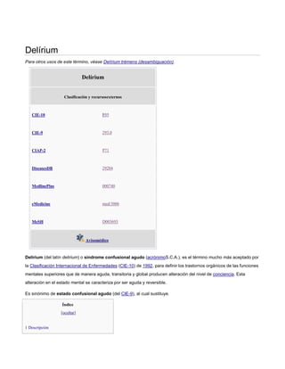 Delírium
Para otros usos de este término, véase Delírium trémens (desambiguación).
Delírium
Clasificación y recursosexternos
CIE-10 F05
CIE-9 293.0
CIAP-2 P71
DiseasesDB 29284
MedlinePlus 000740
eMedicine med/3006
MeSH D003693
Avisomédico
Delírium (del latín delirium) o síndrome confusional agudo (acrónimoS.C.A.), es el término mucho más aceptado por
la Clasificación Internacional de Enfermedades (CIE-10) de 1992, para definir los trastornos orgánicos de las funciones
mentales superiores que de manera aguda, transitoria y global producen alteración del nivel de conciencia. Esta
alteración en el estado mental se caracteriza por ser aguda y reversible.
Es sinónimo de estado confusional agudo (del CIE-9), al cual sustituye.
Índice
[ocultar]
1 Descripción
 