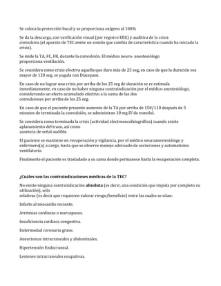 Se coloca la protección bucal y se proporciona oxígeno al 100%
Se da la descarga, con verificación visual (por registro EEG) y auditiva de la crisis
convulsiva (el aparato de TEC emite un sonido que cambia de característica cuando ha iniciado la
crisis).
Se mide la TA, FC, FR, durante la convulsión. El médico neuro- anestesiólogo
proporciona ventilación.
Se considera como crisis efectiva aquella que dure más de 25 seg, en caso de que la duración sea
mayor de 120 seg, se yugula con Diacepam.
En caso de no lograr una crisis por arriba de los 25 seg de duración se re estimula
inmediatamente, en caso de no haber ninguna contraindicación por el médico anestesiólogo,
considerando un efecto acumulado efectivo a la suma de las dos
convulsiones por arriba de los 25 seg.
En caso de que el paciente presente aumento de la TA por arriba de 150/110 después de 5
minutos de terminada la convulsión, se administran 10 mg IV de esmolol.
Se considera como terminada la crisis (actividad electroencefalográfica) cuando existe
aplanamiento del trazo, así como
ausencia de señal audible.
El paciente se mantiene en recuperación y vigilancia, por el médico neuroanestesiólogo y
enfermero(a) a cargo, hasta que se observe manejo adecuado de secreciones y automatismo
ventilatorio.
Finalmente el paciente es trasladado a su cama donde permanece hasta la recuperación completa.
¿Cuáles son las contraindicaciones médicas de la TEC?
No existe ninguna contraindicación absoluta (es decir, una condición que impida por completo su
utilización), solo
relativas (es decir que requieren valorar riesgo/beneficio) entre las cuales se citan:
Infarto al miocardio reciente.
Arritmias cardiacas o marcapasos.
Insuficiencia cardiaca congestiva.
Enfermedad coronaria grave.
Aneurismas intracraneales y abdominales.
Hipertensión Endocraneal.
Lesiones intracraneales ocupativas.
 