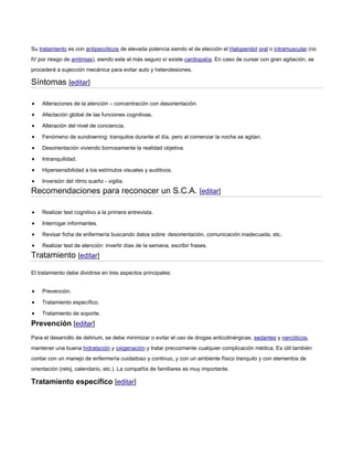 Su tratamiento es con antipsicóticos de elevada potencia siendo el de elección el Haloperidol oral o intramuscular (no
IV por riesgo de arritmias), siendo este el más seguro sí existe cardiopatía. En caso de cursar con gran agitación, se
procederá a sujección mecánica para evitar auto y heterolesiones.
Síntomas [editar]
Alteraciones de la atención – concentración con desorientación.
Afectación global de las funciones cognitivas.
Alteración del nivel de conciencia.
Fenómeno de sundowning: tranquilos durante el día, pero al comenzar la noche se agitan.
Desorientación viviendo borrosamente la realidad objetiva.
Intranquilidad.
Hipersensibilidad a los estímulos visuales y auditivos.
Inversión del ritmo sueño - vigilia.
Recomendaciones para reconocer un S.C.A. [editar]
Realizar test cognitivo a la primera entrevista.
Interrogar informantes.
Revisar ficha de enfermería buscando datos sobre: desorientación, comunicación inadecuada, etc.
Realizar test de atención: invertir días de la semana, escribir frases.
Tratamiento [editar]
El tratamiento debe dividirse en tres aspectos principales:
Prevención.
Tratamiento específico.
Tratamiento de soporte.
Prevención [editar]
Para el desarrollo de delirium, se debe minimizar o evitar el uso de drogas anticolinérgicas, sedantes y narcóticos,
mantener una buena hidratación y oxigenación y tratar precozmente cualquier complicación médica. Es útil también
contar con un manejo de enfermería cuidadoso y continuo, y con un ambiente físico tranquilo y con elementos de
orientación (reloj, calendario, etc.). La compañía de familiares es muy importante.
Tratamiento específico [editar]
 