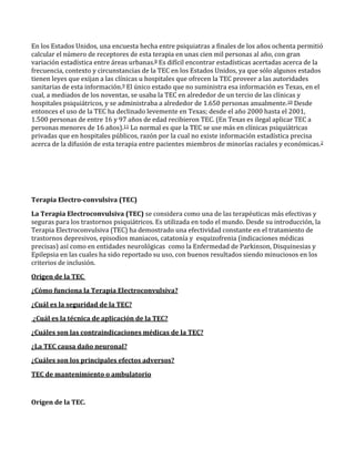 En los Estados Unidos, una encuesta hecha entre psiquiatras a finales de los años ochenta permitió
calcular el número de receptores de esta terapia en unas cien mil personas al año, con gran
variación estadística entre áreas urbanas.8 Es difícil encontrar estadísticas acertadas acerca de la
frecuencia, contexto y circunstancias de la TEC en los Estados Unidos, ya que sólo algunos estados
tienen leyes que exijan a las clínicas u hospitales que ofrecen la TEC proveer a las autoridades
sanitarias de esta información.9 El único estado que no suministra esa información es Texas, en el
cual, a mediados de los noventas, se usaba la TEC en alrededor de un tercio de las clínicas y
hospitales psiquiátricos, y se administraba a alrededor de 1.650 personas anualmente.10 Desde
entonces el uso de la TEC ha declinado levemente en Texas; desde el año 2000 hasta el 2001,
1.500 personas de entre 16 y 97 años de edad recibieron TEC. (En Texas es ilegal aplicar TEC a
personas menores de 16 años).11 Lo normal es que la TEC se use más en clínicas psiquiátricas
privadas que en hospitales públicos, razón por la cual no existe información estadística precisa
acerca de la difusión de esta terapia entre pacientes miembros de minorías raciales y económicas.2
Terapia Electro-convulsiva (TEC)
La Terapia Electroconvulsiva (TEC) se considera como una de las terapéuticas más efectivas y
seguras para los trastornos psiquiátricos. Es utilizada en todo el mundo. Desde su introducción, la
Terapia Electroconvulsiva (TEC) ha demostrado una efectividad constante en el tratamiento de
trastornos depresivos, episodios maniacos, catatonía y esquizofrenia (indicaciones médicas
precisas) así como en entidades neurológicas como la Enfermedad de Parkinson, Disquinesias y
Epilepsia en las cuales ha sido reportado su uso, con buenos resultados siendo minuciosos en los
criterios de inclusión.
Origen de la TEC
¿Cómo funciona la Terapia Electroconvulsiva?
¿Cuál es la seguridad de la TEC?
¿Cuál es la técnica de aplicación de la TEC?
¿Cuáles son las contraindicaciones médicas de la TEC?
¿La TEC causa daño neuronal?
¿Cuáles son los principales efectos adversos?
TEC de mantenimiento o ambulatorio
Origen de la TEC.
 