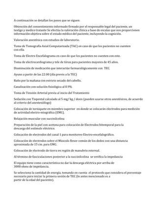 A continuación se detallan los pasos que se siguen:
Obtención del consentimiento informado firmado por el responsable legal del paciente, un
testigo y medico tratante Se efectúa la valoración clínica a base de escalas que nos proporcionen
información objetiva sobre el estado médico del paciente, incluyendo la cognición.
Valoración anestésica con estudios de laboratorio.
Toma de Tomografía Axial Computarizada (TAC) en caso de que los pacientes no cuenten
con ella.
Toma de Electro Encefalograma en caso de que los pacientes no cuenten con este.
Toma de electrocardiograma y tele de tórax para pacientes mayores de 45 años.
Disminución de medicación que interactúe farmacológicamente con TEC.
Ayuno a partir de las 22:00 (día previo a la TEC)
Baño por la mañana con estricto secado del cabello.
Canalización con solución fisiológica al 0.9%
Toma de Tensión Arterial previa al inicio del Tratamiento
Sedación con Tiopental calculado al 5 mg/ kg / dosis (pueden usarse otros anestésicos, de acuerdo
al criterio del anestesiólogo)
Colocación de torniquete en miembro superior en donde se colocarán electrodos para medición
de actividad electro-miográfica (EMG).
Relajación muscular con succinilcolina
Preparación de la piel con acetona para colocación de Electrodos bitemporal para la
descarga del estímulo eléctrico.
Colocación de electrodos del canal 1 para monitoreo Electro-encefalográfico.
Colocación de electrodos sobre el Músculo flexor común de los dedos con una distancia
aproximada de 15 cm. para EMG.
Colocación de electrodo de tierra en región de manubrio esternal.
Al término de fasciculaciones posterior a la succinilcolina se verifica la impedancia
El equipo tiene como característica no dar la descarga eléctrica por arriba de
3000 ohms de impédancia.
Se selecciona la cantidad de energía, tomando en cuenta el protocolo que considera el porcentaje
necesario para iniciar la primera sesión de TEC (lo antes mencionado es a
partir de la edad del paciente).
 