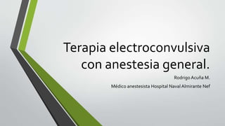 Terapia electroconvulsiva
con anestesia general.
Rodrigo Acuña M.
Médico anestesista Hospital Naval Almirante Nef
 