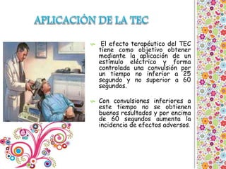  El efecto terapéutico del TEC
tiene como objetivo obtener
mediante la aplicación de un
estímulo eléctrico y forma
controlada una convulsión por
un tiempo no inferior a 25
segundo y no superior a 60
segundos.
 Con convulsiones inferiores a
este tiempo no se obtienen
buenos resultados y por encima
de 60 segundos aumenta la
incidencia de efectos adversos.
 