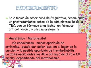  La Asociación Americana de Psiquiatría, recomienda
un pretratamiento antes de la administración de la
TEC, con un fármaco anestésico, un fármaco
anticolinérgico y otro miorelajante.
 Anestésico : Metohexital
vía endovenosa, menor aparición de
arritmias, puede dar dolor local en el lugar de la
punción y la posible aparición de tromboflebitis.
La dosis oscila entre los 40 a 80 mg ó de 0.75 a 1.0
mg/kg, dependiendo del metabolismo.
 