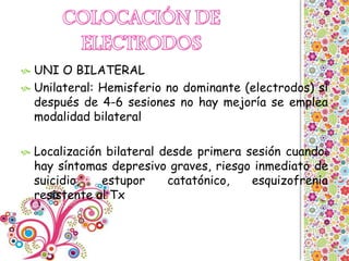  UNI O BILATERAL
 Unilateral: Hemisferio no dominante (electrodos) si
después de 4-6 sesiones no hay mejoría se emplea
modalidad bilateral
 Localización bilateral desde primera sesión cuando:
hay síntomas depresivo graves, riesgo inmediato de
suicidio, estupor catatónico, esquizofrenia
resistente al Tx
 