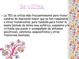  La TEC se utiliza más frecuentemente para tratar
cuadros de depresión mayor que no han respondido
a otros tratamientos, pero también para tratar la
manía (estado de ánimo muy eufórico, expansivo y/o
irritable que puede ir acompañado de síntomas
psicóticos), catatonia, esquizofrenia y otros
trastornos mentales.
 