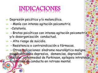  Depresión psicótica y/o melancólica.
 - Manía con intensa agitación psicomotriz.
 -Catatonía.
 - Brotes psicóticos con intensa agitación psicomotriz.
y/o desorganización conductual.
 - Alto riesgo de suicidio.
 - Resistencia o contraindicación a fármacos.
 - Otras indicaciones: síndrome neuroléptico maligno,
pseudodemencia depresiva, demencias, depresión
vascular, enfermedad de Parkinson, epilepsia intratable,
trastornos de conducta en retraso mental.
 