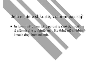 Jeta është e shkurtë, vraponi pas saj!
 Ju lutemi përcilleni këtë porosi te shokët, miqtë, te
 të afërmit dhe te fqinjët tuaj. Ky është një shërbim
 i madh drejt humanizmit.
 