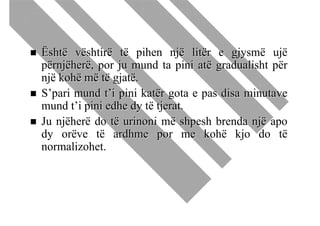 Është vështirë të pihen një litër e gjysmë ujë
përnjëherë, por ju mund ta pini atë gradualisht për
një kohë më të gjatë.
S’pari mund t’i pini katër gota e pas disa minutave
mund t’i pini edhe dy të tjerat.
Ju njëherë do të urinoni më shpesh brenda një apo
dy orëve të ardhme por me kohë kjo do të
normalizohet.
 