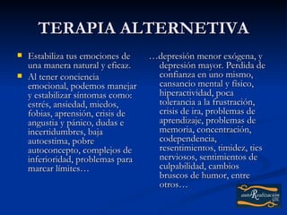 TERAPIA ALTERNETIVA
   Estabiliza tus emociones de    …depresión menor exógena, y
    una manera natural y eficaz.    depresión mayor. Perdida de
   Al tener conciencia             confianza en uno mismo,
    emocional, podemos manejar      cansancio mental y físico,
    y estabilizar síntomas como:    hiperactividad, poca
    estrés, ansiedad, miedos,       tolerancia a la frustración,
    fobias, aprensión, crisis de    crisis de ira, problemas de
    angustia y pánico, dudas e      aprendizaje, problemas de
    incertidumbres, baja            memoria, concentración,
    autoestima, pobre               codependencia,
    autoconcepto, complejos de      resentimientos, timidez, tics
    inferioridad, problemas para    nerviosos, sentimientos de
    marcar límites…                 culpabilidad, cambios
                                    bruscos de humor, entre
                                    otros…
 
