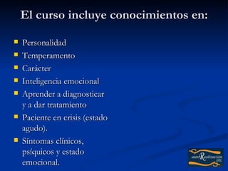 El curso incluye conocimientos en:
   Personalidad
   Temperamento
   Carácter
   Inteligencia emocional
   Aprender a diagnosticar
    y a dar tratamiento
   Paciente en crisis (estado
    agudo).
   Síntomas clínicos,
    psíquicos y estado
    emocional.
 