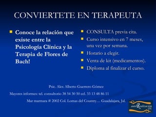 CONVIERTETE EN TERAPEUTA
   Conoce la relación que                        CONSULTA previa cita.
    existe entre la                               Curso intensivo en 7 meses,
    Psicología Clínica y la                        una vez por semana.
    Terapia de Flores de                          Horario a elegir.
    Bach!                                         Venta de kit (medicamentos).
                                                  Diploma al finalizar el curso.


                          Psic. Alex Alberto Guerrero Gómez
Mayores informes: tel. consultorio 38 54 30 50 cel. 33 13 48 86 11
           Mar marmara # 2002 Col. Lomas del Country… Guadalajara, Jal.
 