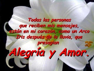 Todas las personas que reciben mis mensajes,  están en mi corazón, como un Arco Iris después de la lluvia, que presagian  Alegría y Amor. 