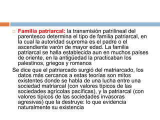 Familia patriarcal: la transmisión patrilineal del
parentesco determina el tipo de familia patriarcal, en
la cual la autoridad suprema es el padre o el
ascendiente varón de mayor edad. La familia
patriarcal se halla establecida aun en muchos países
de oriente, en la antigüedad la practicaban los
palestinos, griegos y romanos
Se dice que el patriarcado surgió del matriarcado, los
datos más cercanos a estas teorías son mitos
existentes donde se habla de una lucha entre una
sociedad matriarcal (con valores típicos de las
sociedades agrícolas pacíficas), y la patriarcal (con
valores típicos de las sociedades invasoras
agresivas) que la destruye: lo que evidencia
naturalmente su existencia


 
