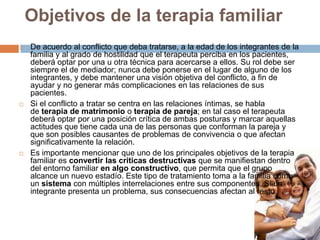 Objetivos de la terapia familiar






De acuerdo al conflicto que deba tratarse, a la edad de los integrantes de la
familia y al grado de hostilidad que el terapeuta perciba en los pacientes,
deberá optar por una u otra técnica para acercarse a ellos. Su rol debe ser
siempre el de mediador; nunca debe ponerse en el lugar de alguno de los
integrantes, y debe mantener una visión objetiva del conflicto, a fin de
ayudar y no generar más complicaciones en las relaciones de sus
pacientes.
Si el conflicto a tratar se centra en las relaciones íntimas, se habla
de terapia de matrimonio o terapia de pareja; en tal caso el terapeuta
deberá optar por una posición crítica de ambas posturas y marcar aquellas
actitudes que tiene cada una de las personas que conforman la pareja y
que son posibles causantes de problemas de convivencia o que afectan
significativamente la relación.
Es importante mencionar que uno de los principales objetivos de la terapia
familiar es convertir las críticas destructivas que se manifiestan dentro
del entorno familiar en algo constructivo, que permita que el grupo
alcance un nuevo estadío. Este tipo de tratamiento toma a la familia como
un sistema con múltiples interrelaciones entre sus componentes. Si un
integrante presenta un problema, sus consecuencias afectan al resto.

 