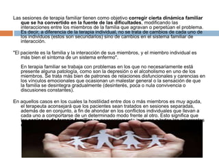 Las sesiones de terapia familiar tienen como objetivo corregir cierta dinámica familiar
que se ha convertido en la fuente de las dificultades, modificando las
interacciones entre los miembros de la familia que agravan o perpetúan el problema.
Es decir, a diferencia de la terapia individual, no se trata de cambios de cada uno de
los individuos (estos son secundarios) sino de cambios en el sistema familiar de
interacción.
"El paciente es la familia y la interacción de sus miembros, y el miembro individual es
más bien el síntoma de un sistema enfermo".
En terapia familiar se trabaja con problemas en los que no necesariamente está
presente alguna patología, como son la depresión o el alcoholismo en uno de los
miembros. Se trata más bien de patrones de relaciones disfuncionales y carencias en
los vínculos emocionales que ocasionan un malestar general o la sensación de que
la familia se desintegra gradualmente (desinterés, poca o nula convivencia o
discusiones constantes).
En aquellos casos en los cuales la hostilidad entre dos o más miembros es muy aguda,
el terapeuta aconsejará que los pacientes sean tratados en sesiones separadas,
además de en conjunto, a fin de ahondar en los conflictos individuales que llevan a
cada uno a comportarse de un determinado modo frente al otro. Esto significa que
las sesiones de terapia familiar no necesariamente incluyen a todos los integrantes
del grupo. La decisión dependerá del profesional y de las necesidades de la familia.

 