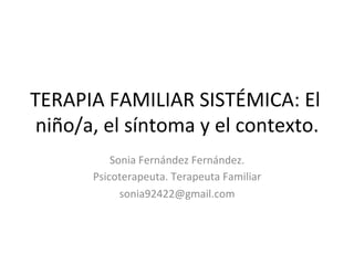 TERAPIA	
  FAMILIAR	
  SISTÉMICA:	
  El	
  
niño/a,	
  el	
  síntoma	
  y	
  el	
  contexto.	
  
Sonia	
  Fernández	
  Fernández.	
  	
  
Psicoterapeuta.	
  Terapeuta	
  Familiar	
  
sonia92422@gmail.com	
  
	
  
 