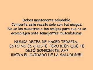 Debes mantenerte saludable. Comparte esta receta solo con tus amigas. No se las muestres a tus amigos para que no se acomplejen ante semejantes musculaturas. NUNCA DEJES DE HACER TERAPIA… ESTO NO ES CHISTE, PERO BIEN QUE TE DEJÓ SONRIENTE, AH? ¡¡¡VIVA EL CUIDADO DE LA SALUDDD!!!!!! 